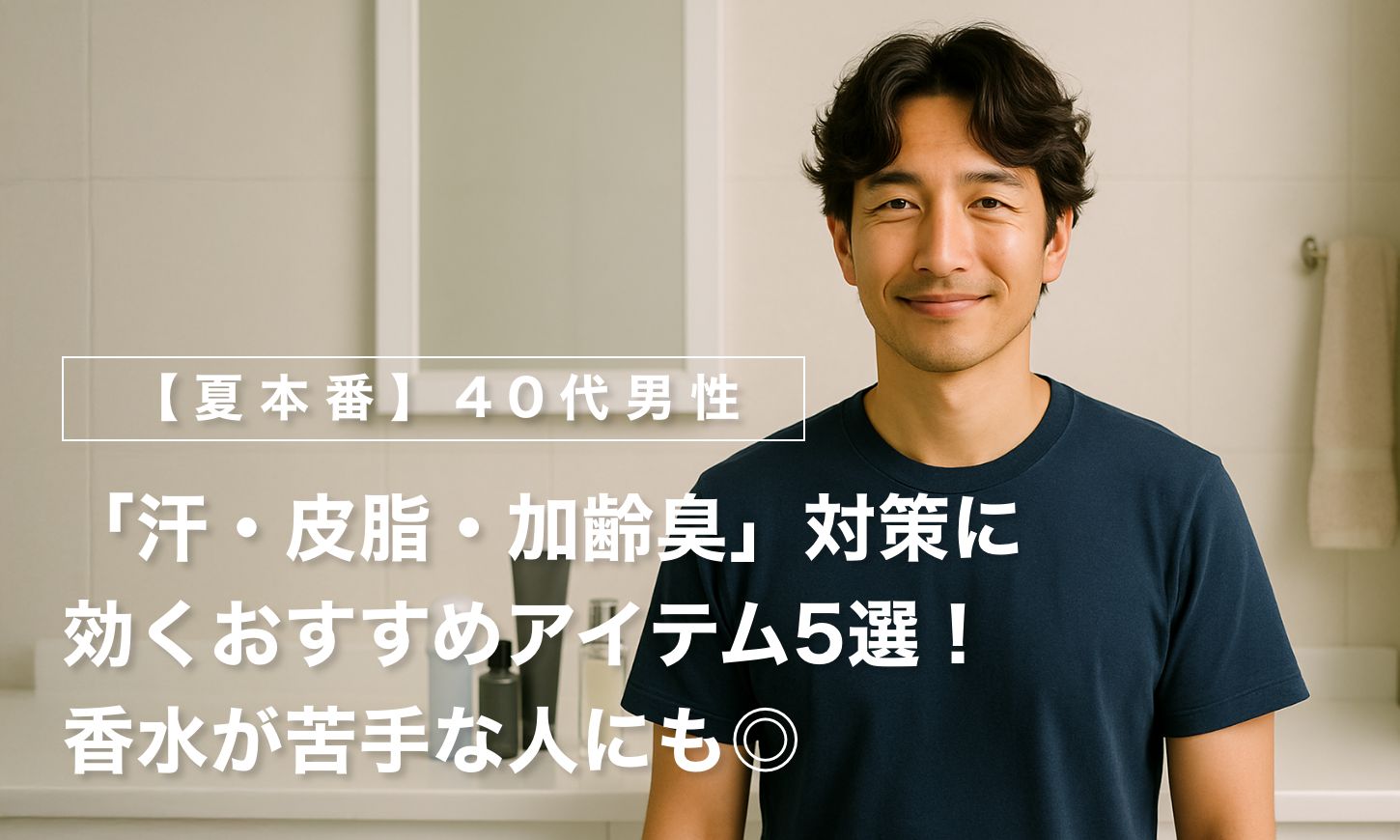 【夏本番】40代男性の「汗・皮脂・加齢臭」対策に効くおすすめアイテム5選！香水が苦手な人にも◎